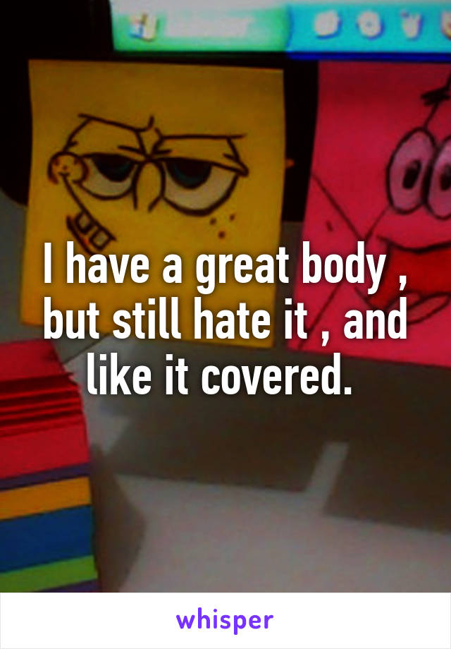 I have a great body , but still hate it , and like it covered. 