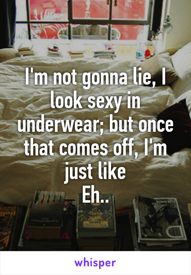 I'm not gonna lie, I look sexy in underwear; but once that comes off, I'm just like
Eh..