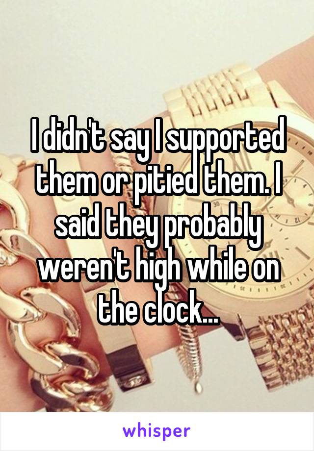 I didn't say I supported them or pitied them. I said they probably weren't high while on the clock...