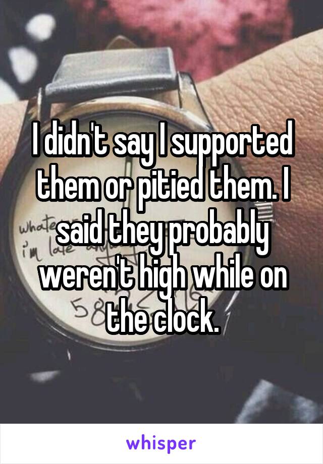 I didn't say I supported them or pitied them. I said they probably weren't high while on the clock.