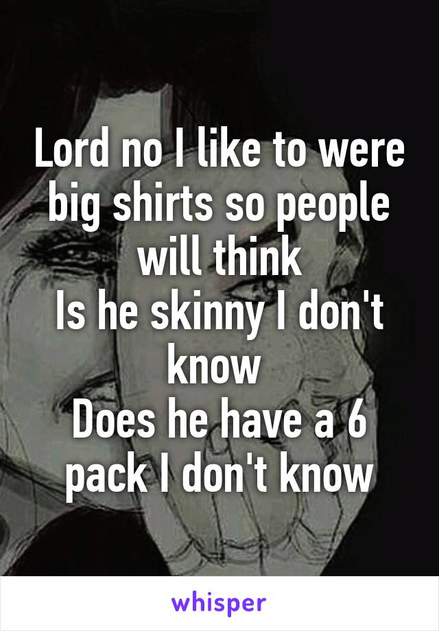 Lord no I like to were big shirts so people will think
Is he skinny I don't know 
Does he have a 6 pack I don't know