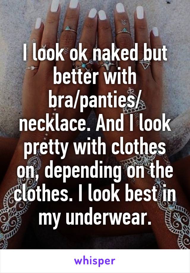 I look ok naked but better with bra/panties/ necklace. And I look pretty with clothes on, depending on the clothes. I look best in my underwear.