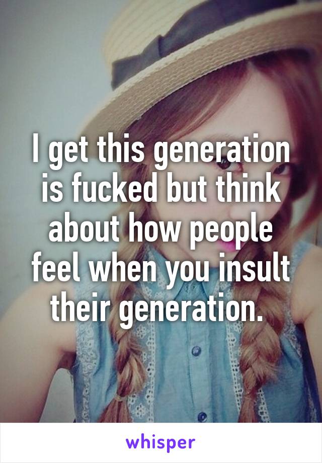 I get this generation is fucked but think about how people feel when you insult their generation. 