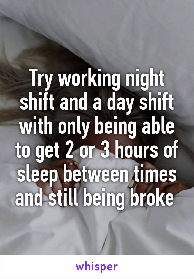 Try working night shift and a day shift with only being able to get 2 or 3 hours of sleep between times and still being broke 