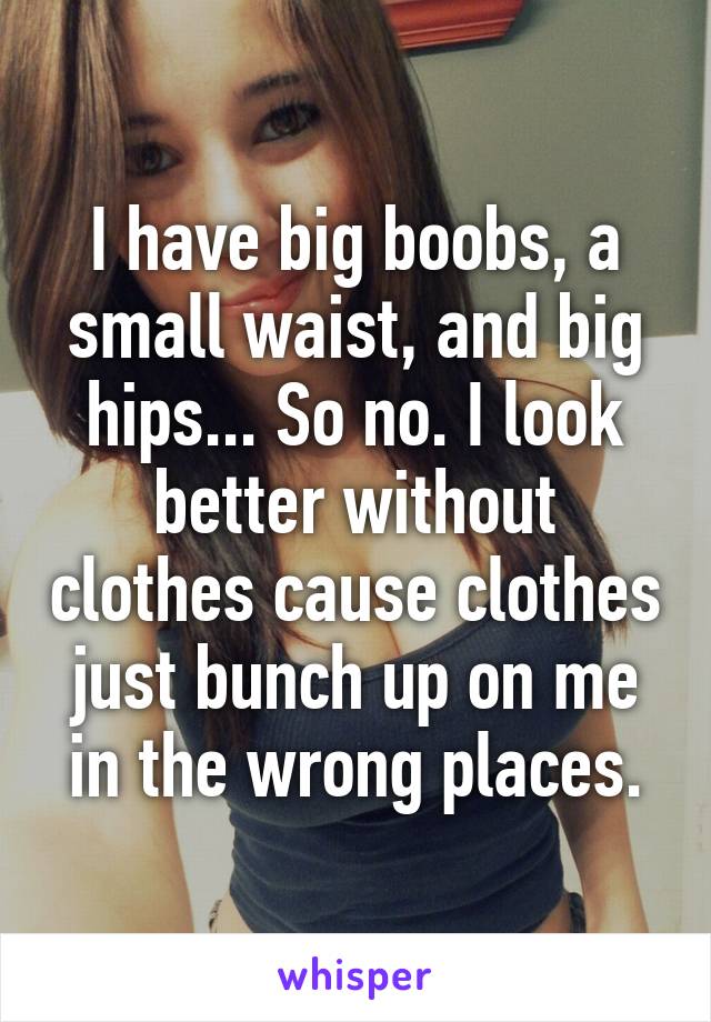 I have big boobs, a small waist, and big hips... So no. I look better without clothes cause clothes just bunch up on me in the wrong places.