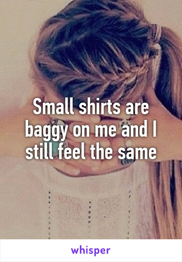 Small shirts are baggy on me and I still feel the same