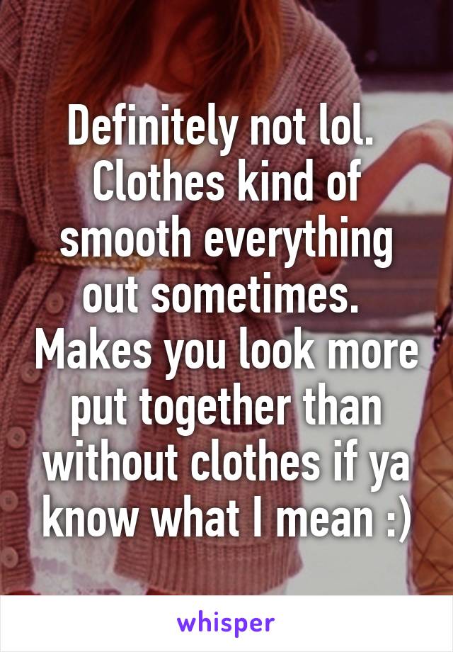 Definitely not lol.  Clothes kind of smooth everything out sometimes.  Makes you look more put together than without clothes if ya know what I mean :)