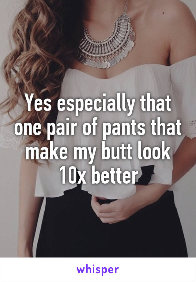 Yes especially that one pair of pants that make my butt look 10x better