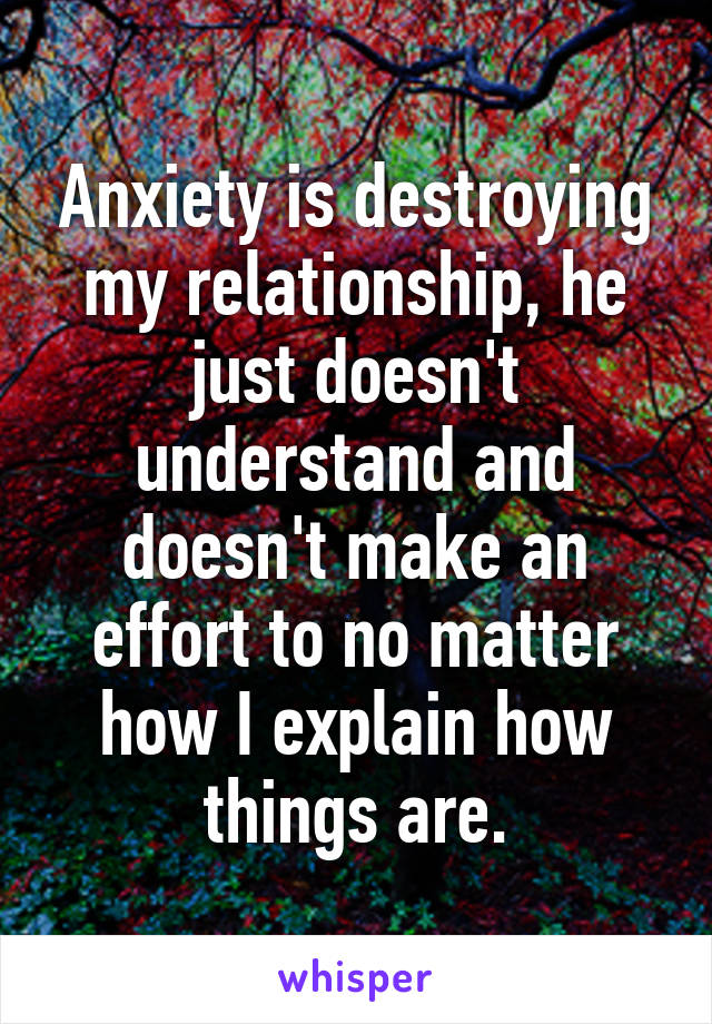 Anxiety is destroying my relationship, he just doesn't understand and doesn't make an effort to no matter how I explain how things are.