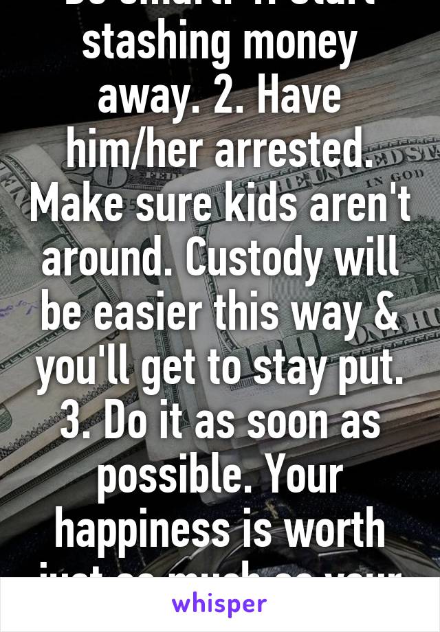 Be smart. 1. Start stashing money away. 2. Have him/her arrested. Make sure kids aren't around. Custody will be easier this way & you'll get to stay put. 3. Do it as soon as possible. Your happiness is worth just as much as your safety. 