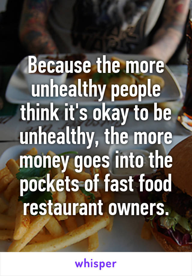 Because the more unhealthy people think it's okay to be unhealthy, the more money goes into the pockets of fast food restaurant owners.