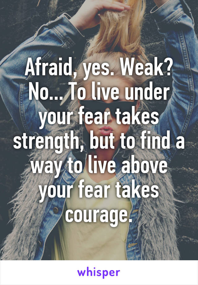 Afraid, yes. Weak? No... To live under your fear takes strength, but to find a way to live above your fear takes courage.