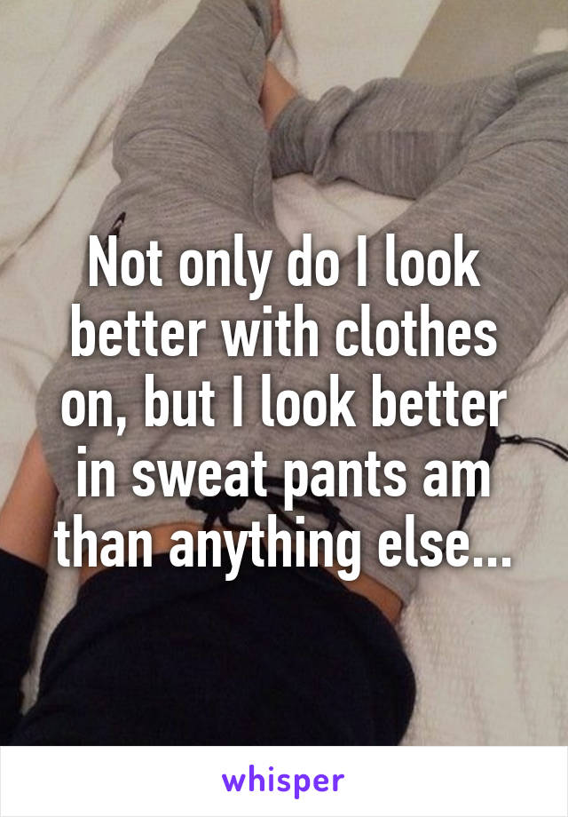 Not only do I look better with clothes on, but I look better in sweat pants am than anything else...