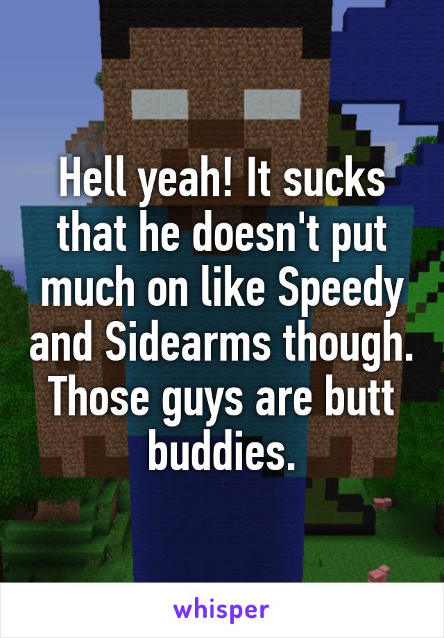 Hell yeah! It sucks that he doesn't put much on like Speedy and Sidearms though. Those guys are butt buddies.