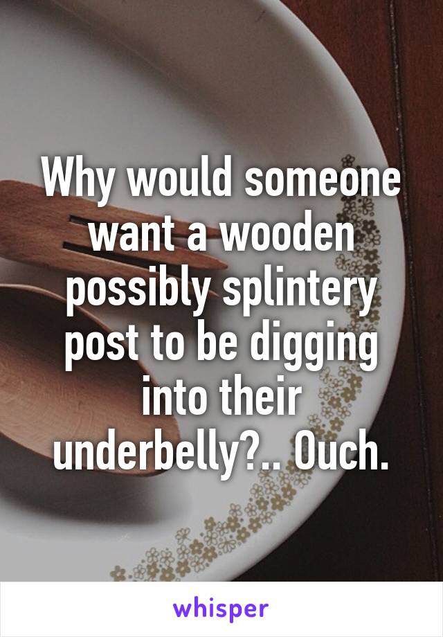 Why would someone want a wooden possibly splintery post to be digging into their underbelly?.. Ouch.