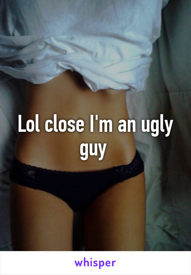 Lol close I'm an ugly guy 