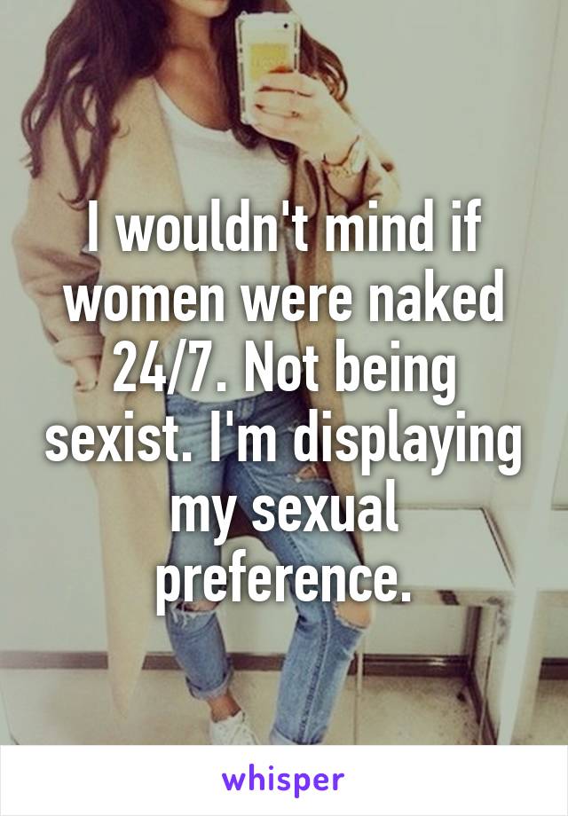 I wouldn't mind if women were naked 24/7. Not being sexist. I'm displaying my sexual preference.