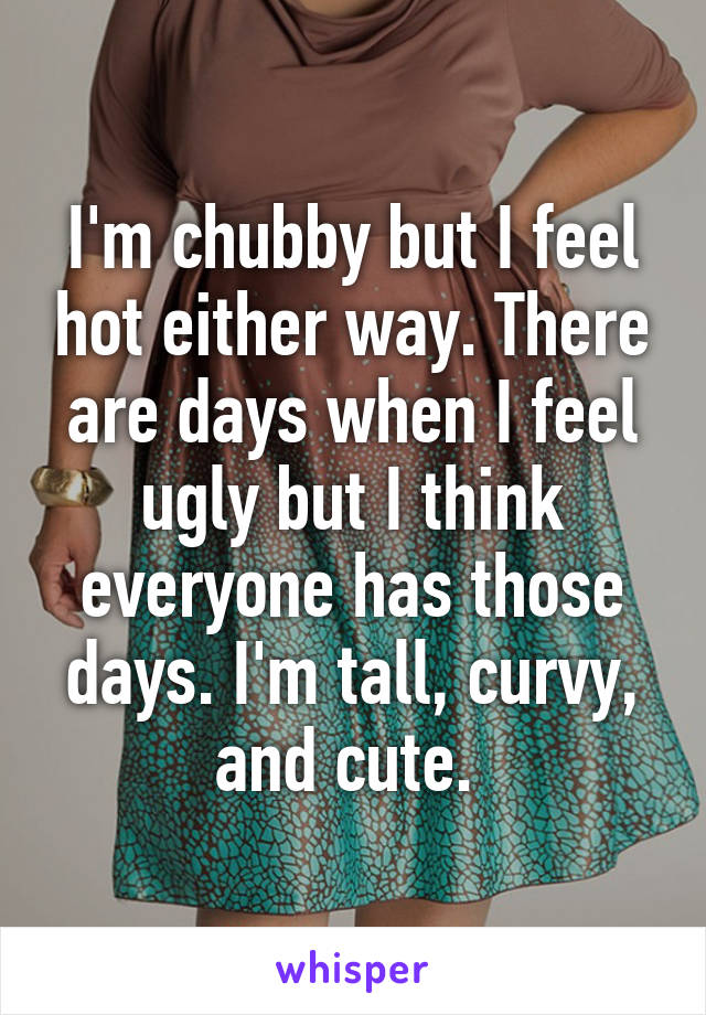 I'm chubby but I feel hot either way. There are days when I feel ugly but I think everyone has those days. I'm tall, curvy, and cute. 