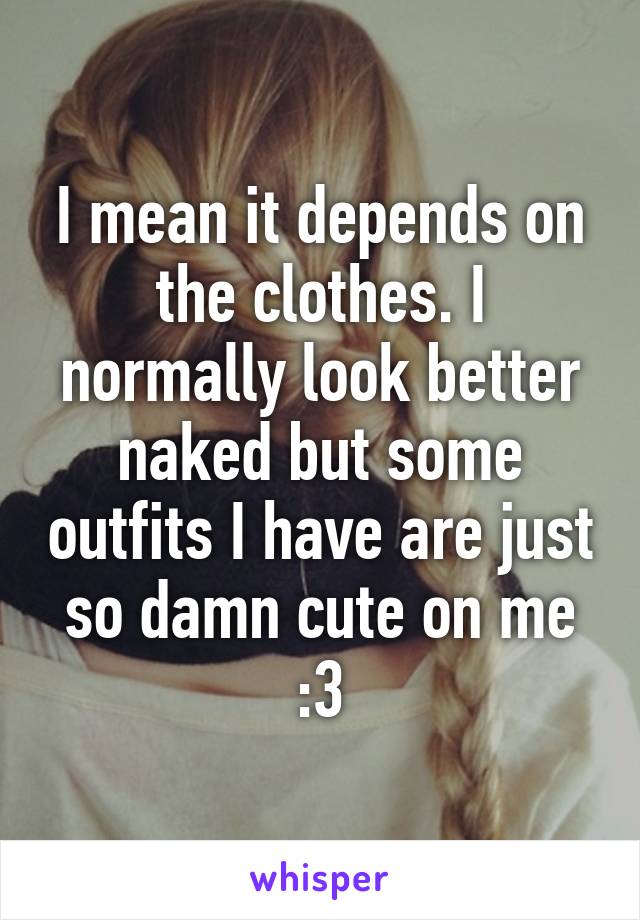 I mean it depends on the clothes. I normally look better naked but some outfits I have are just so damn cute on me :3