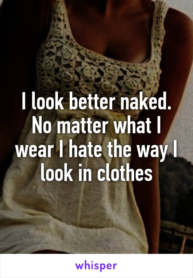 I look better naked. No matter what I wear I hate the way I look in clothes