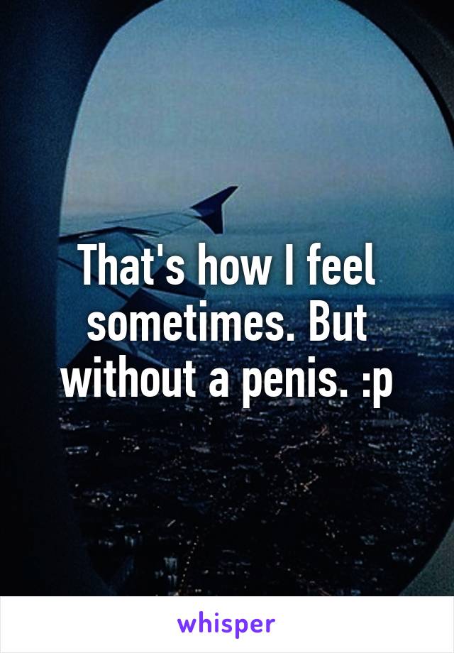That's how I feel sometimes. But without a penis. :p