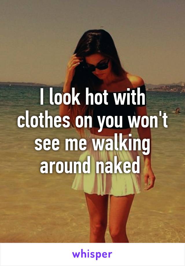 I look hot with clothes on you won't see me walking around naked 