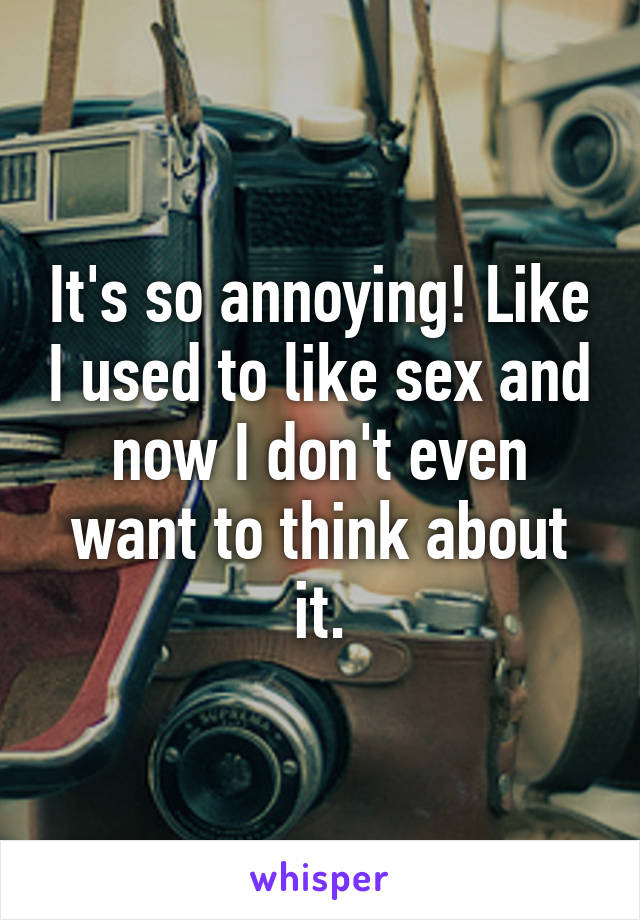 It's so annoying! Like I used to like sex and now I don't even want to think about it.