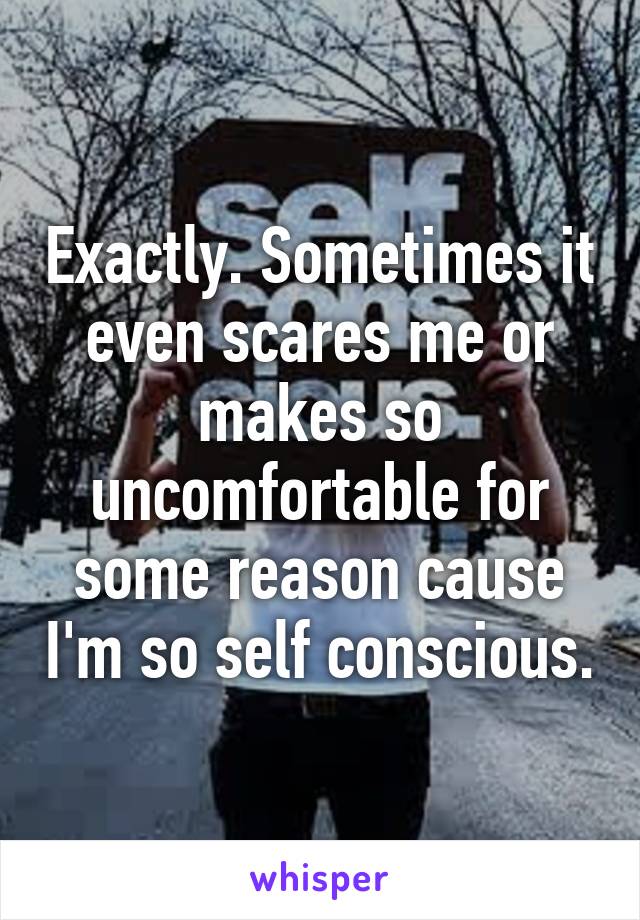 Exactly. Sometimes it even scares me or makes so uncomfortable for some reason cause I'm so self conscious.