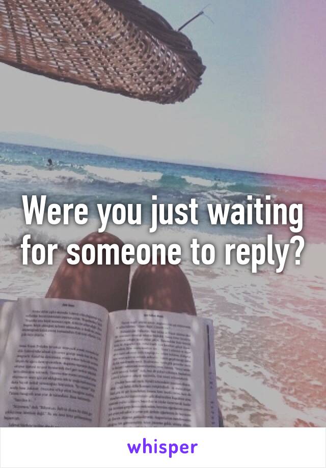 Were you just waiting for someone to reply?