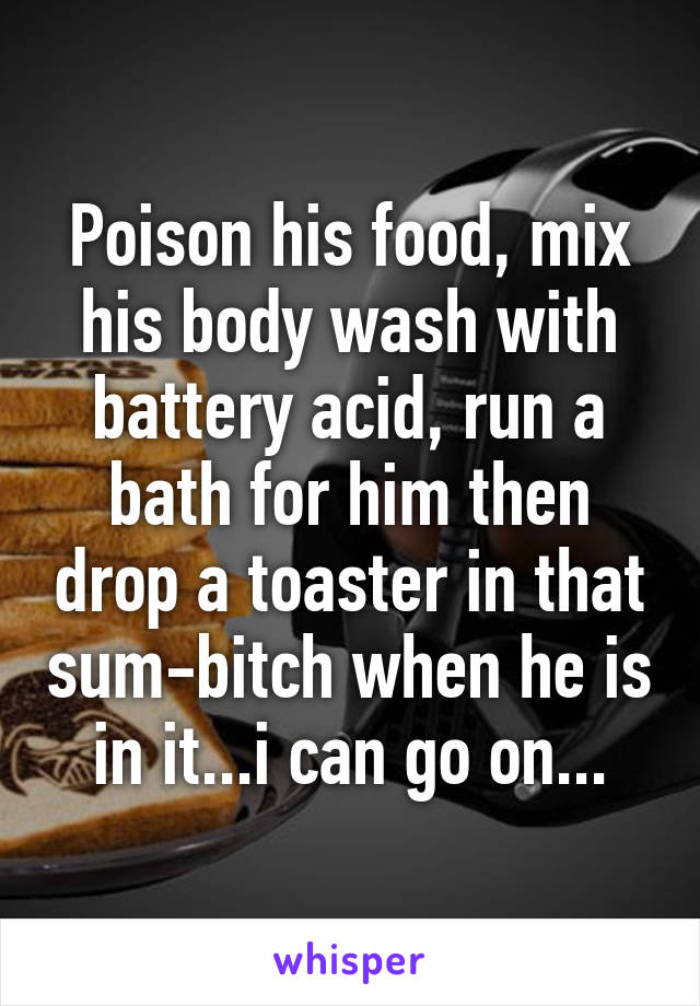 Poison his food, mix his body wash with battery acid, run a bath for him then drop a toaster in that sum-bitch when he is in it...i can go on...