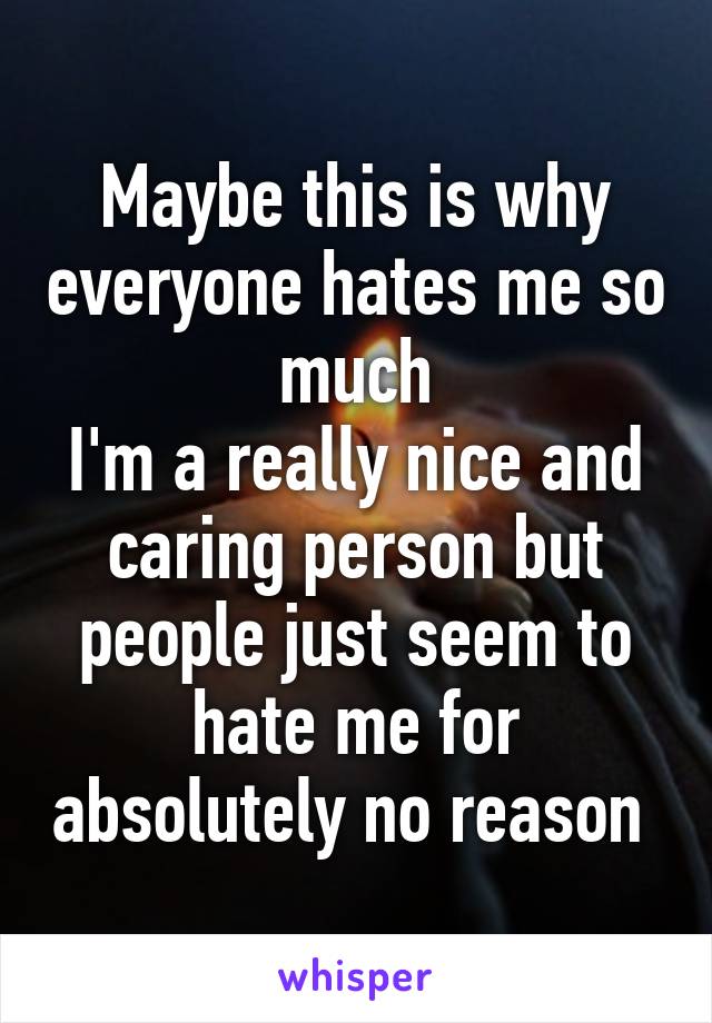 Maybe this is why everyone hates me so much
I'm a really nice and caring person but people just seem to hate me for absolutely no reason 