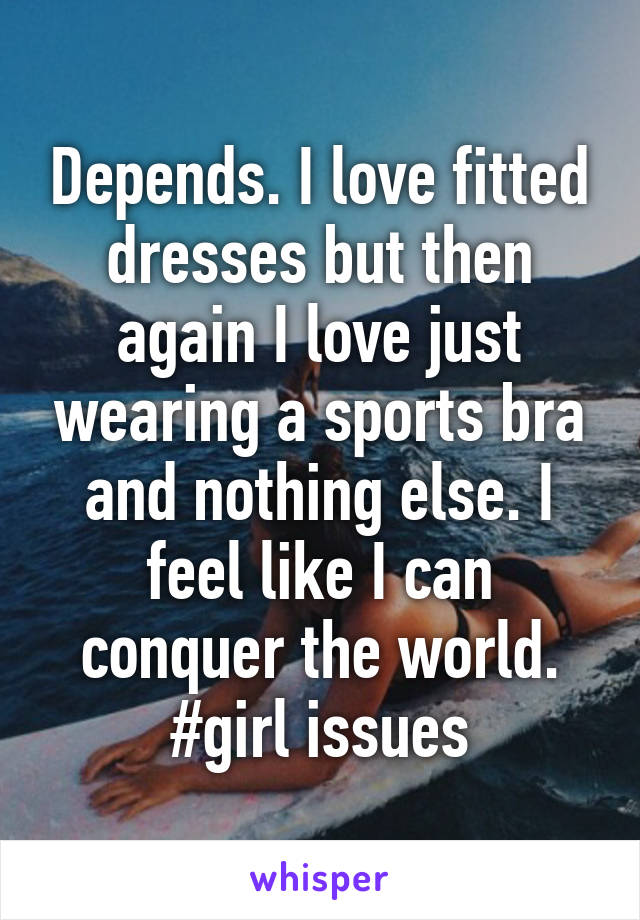 Depends. I love fitted dresses but then again I love just wearing a sports bra and nothing else. I feel like I can conquer the world. #girl issues