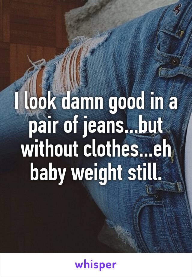 I look damn good in a pair of jeans...but without clothes...eh baby weight still.