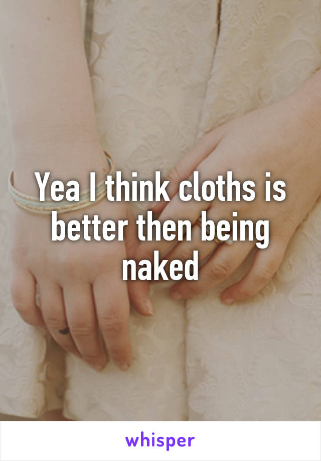 Yea I think cloths is better then being naked