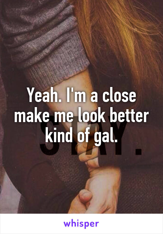 Yeah. I'm a close make me look better kind of gal.