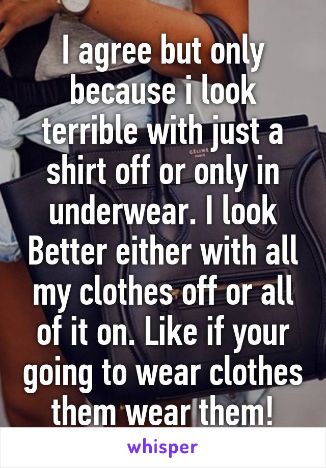 I agree but only because i look terrible with just a shirt off or only in underwear. I look Better either with all my clothes off or all of it on. Like if your going to wear clothes them wear them!