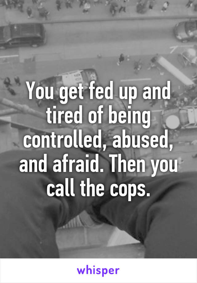 You get fed up and tired of being controlled, abused, and afraid. Then you call the cops.