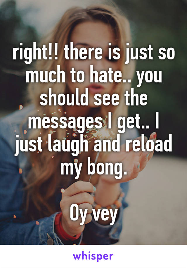 right!! there is just so much to hate.. you should see the messages I get.. I just laugh and reload my bong.

Oy vey