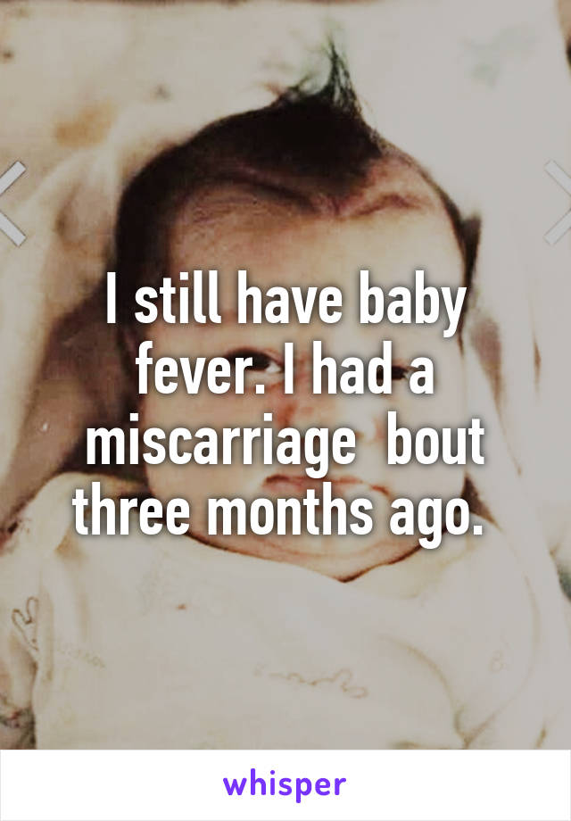 I still have baby fever. I had a miscarriage  bout three months ago. 