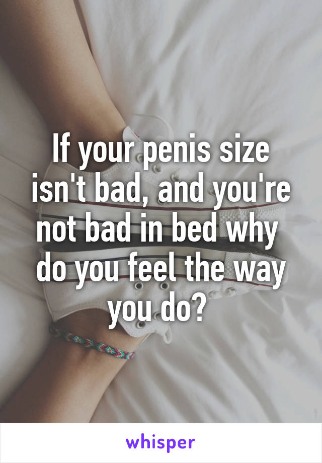 If your penis size isn't bad, and you're not bad in bed why  do you feel the way you do? 