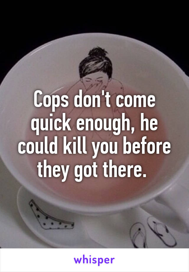 Cops don't come quick enough, he could kill you before they got there. 