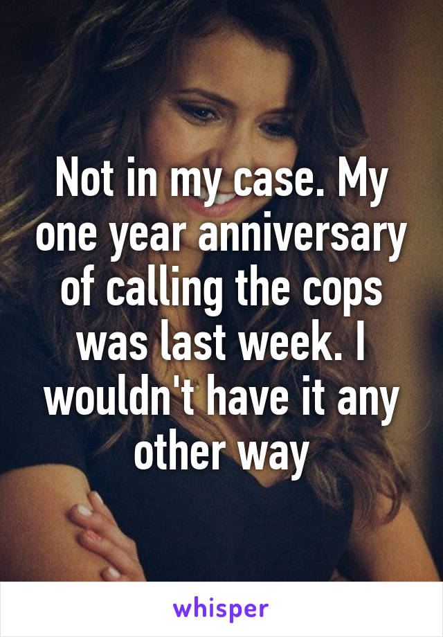 Not in my case. My one year anniversary of calling the cops was last week. I wouldn't have it any other way