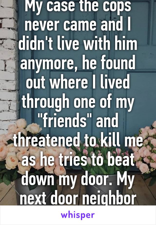 My case the cops never came and I didn't live with him anymore, he found out where I lived through one of my "friends" and threatened to kill me as he tries to beat down my door. My next door neighbor ran him off