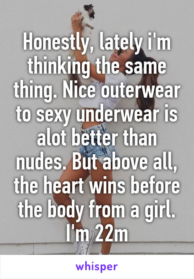 Honestly, lately i'm thinking the same thing. Nice outerwear to sexy underwear is alot better than nudes. But above all, the heart wins before the body from a girl. I'm 22m