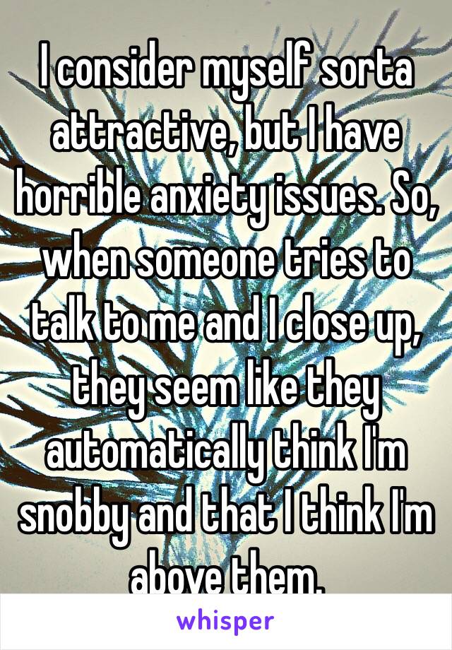 I consider myself sorta attractive, but I have horrible anxiety issues. So, when someone tries to talk to me and I close up, they seem like they automatically think I'm snobby and that I think I'm above them.