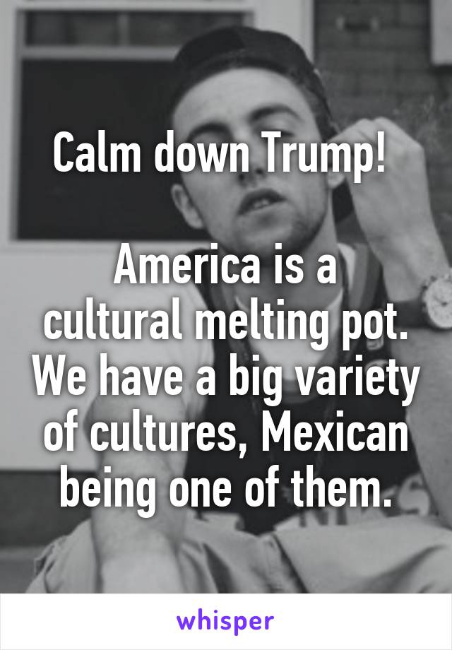 Calm down Trump! 

America is a cultural melting pot. We have a big variety of cultures, Mexican being one of them.