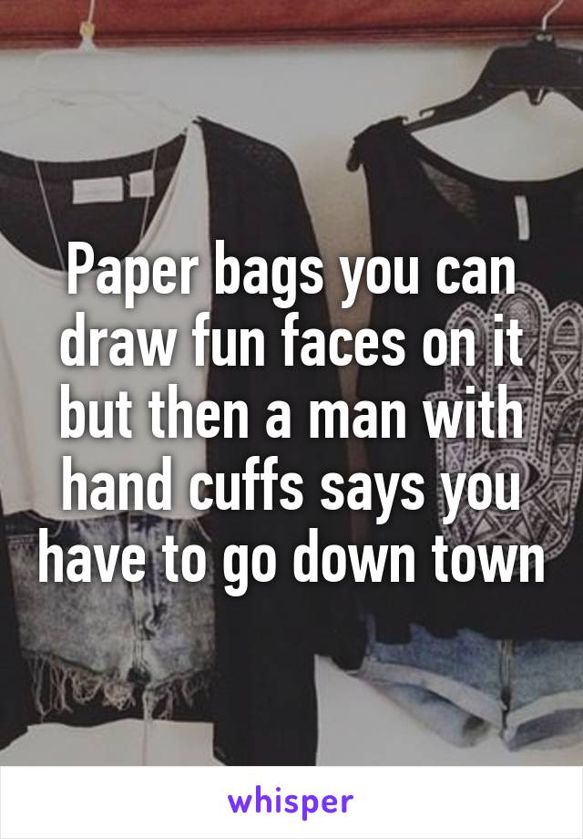 Paper bags you can draw fun faces on it but then a man with hand cuffs says you have to go down town