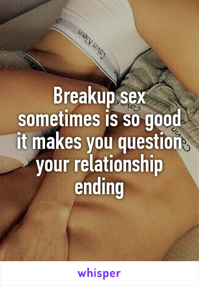 Breakup sex sometimes is so good it makes you question your relationship ending