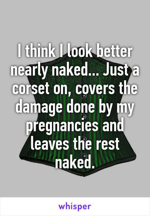 I think I look better nearly naked... Just a corset on, covers the damage done by my pregnancies and leaves the rest naked.