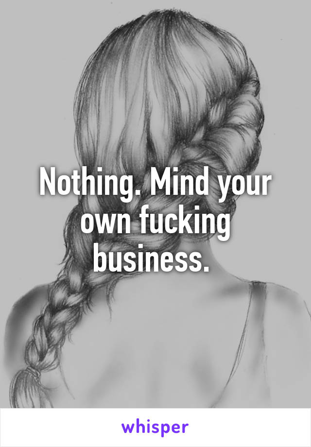 Nothing. Mind your own fucking business. 